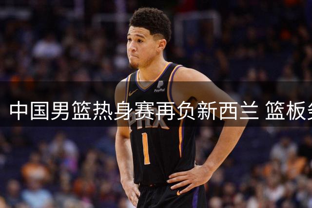 中国男篮热身赛再负新西兰 篮板劣势成致命伤