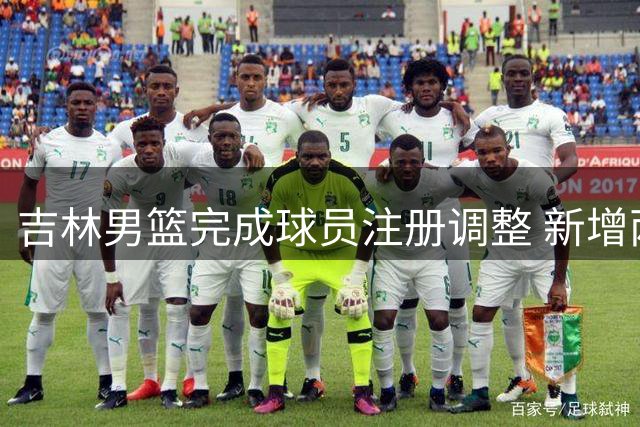 吉林男篮完成球员注册调整 新增两将并将杨腾飞外租