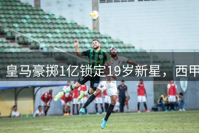 皇马豪掷1亿锁定19岁新星，西甲巨人再掀转会市场风暴
