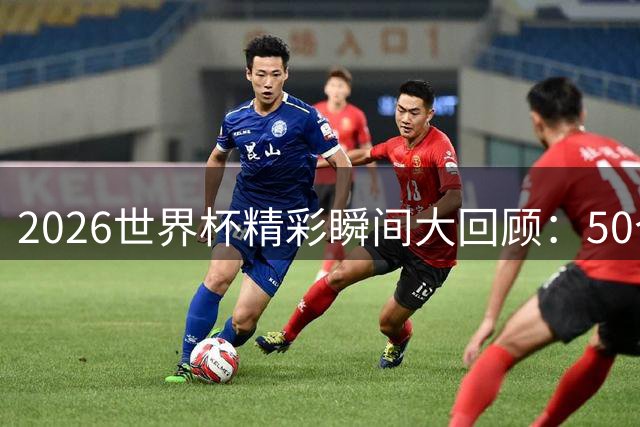 2026世界杯精彩瞬间大回顾：50个难忘时刻震撼来袭
